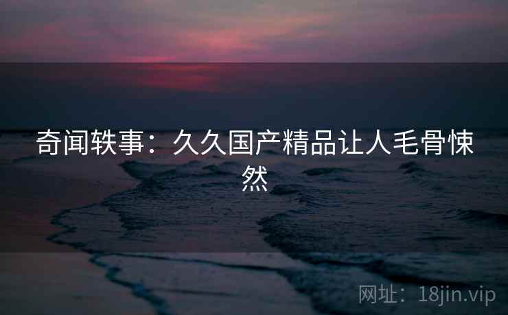 奇闻轶事：久久国产精品让人毛骨悚然