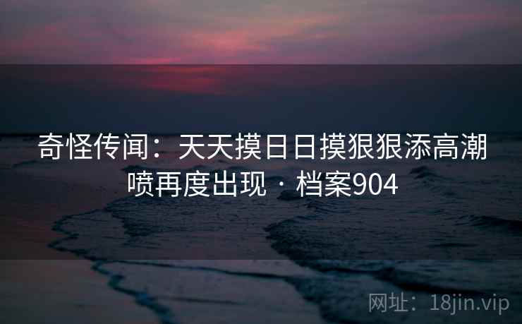 奇怪传闻:天天摸日日摸狠狠添高潮喷再度出现 · 档案904 奇怪传闻:天天摸日日摸狠狠添高潮喷再度出现 · 档案904