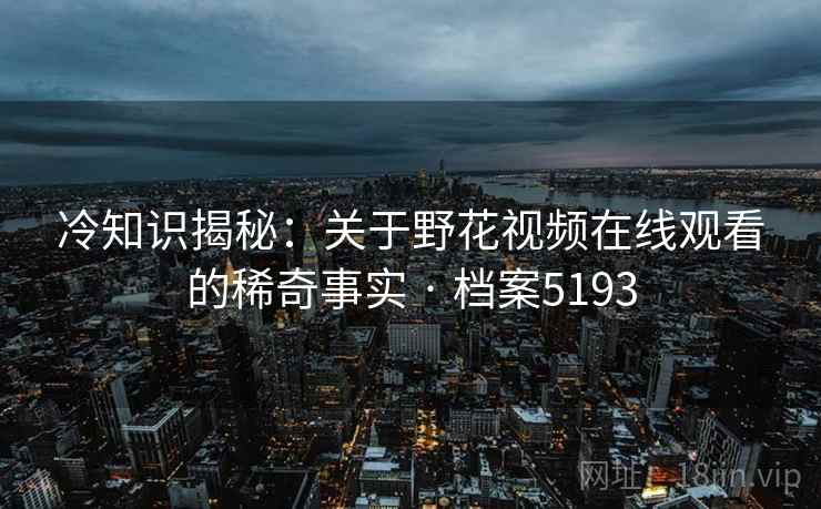 冷知识揭秘:关于野花视频在线观看的稀奇事实 · 档案5193 冷知识揭秘:关于野花视频在线观看的稀奇事实 · 档案5193