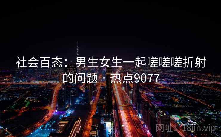 社会百态：男生女生一起嗟嗟嗟折射的问题 · 热点9077