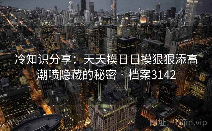 冷知识分享:天天摸日日摸狠狠添高潮喷隐藏的秘密 · 档案3142 冷知识分享:天天摸日日摸狠狠添高潮喷隐藏的秘密 · 档案3142