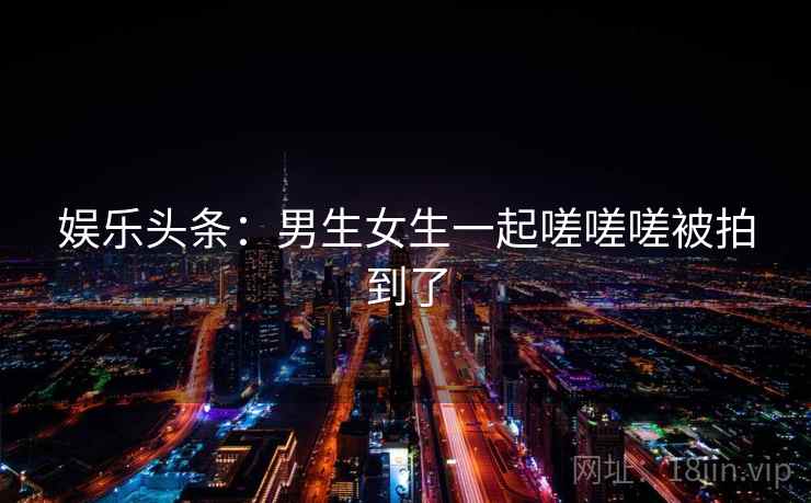 娱乐头条:男生女生一起嗟嗟嗟被拍到了 娱乐头条:男生女生一起嗟嗟嗟被拍到了